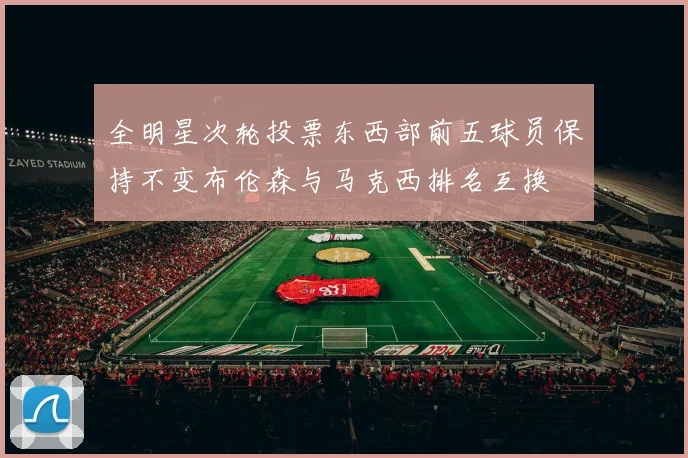 全明星次轮投票东西部前五球员保持不变布伦森与马克西排名互换