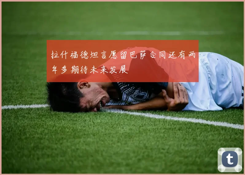 拉什福德坦言愿留巴萨合同还有两年多期待未来发展