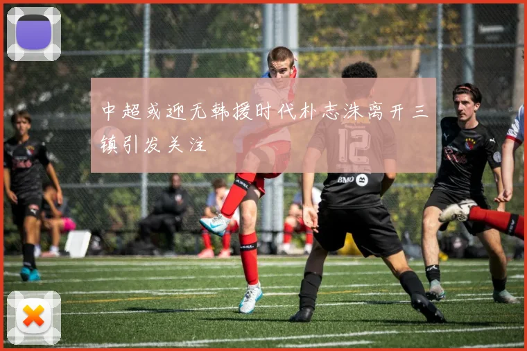 中超或迎无韩援时代朴志洙离开三镇引发关注