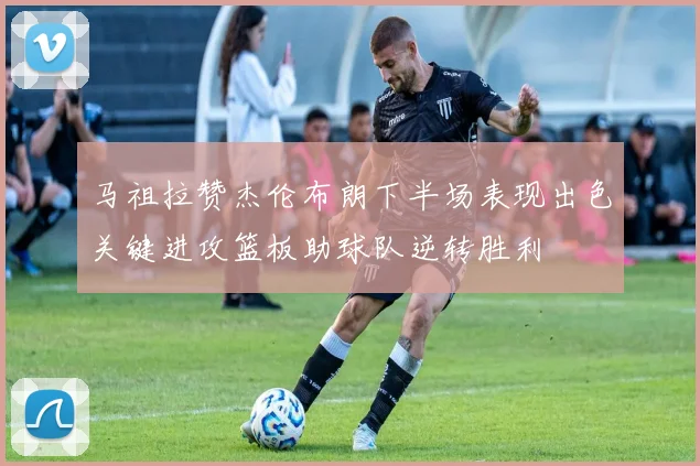 马祖拉赞杰伦布朗下半场表现出色关键进攻篮板助球队逆转胜利