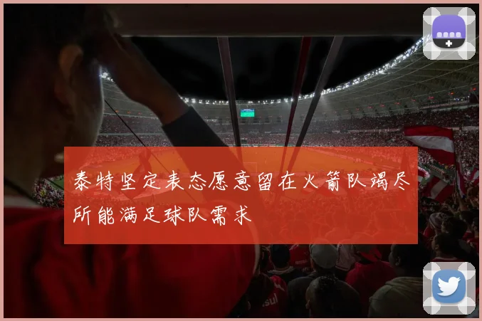 泰特坚定表态愿意留在火箭队竭尽所能满足球队需求