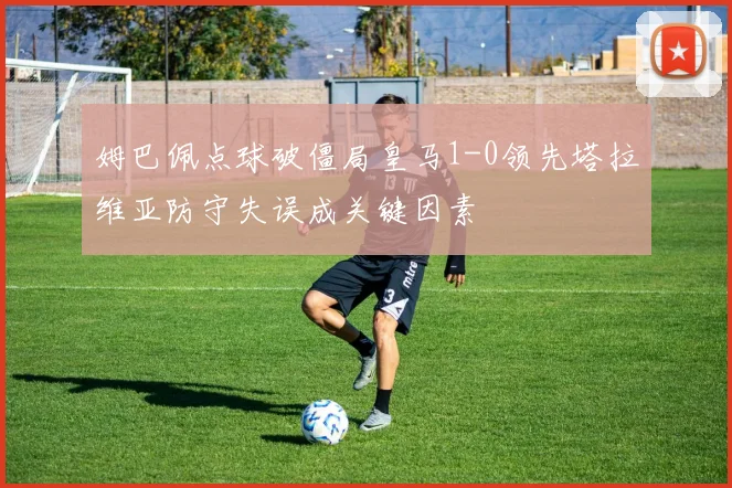 姆巴佩点球破僵局皇马1-0领先塔拉维亚防守失误成关键因素