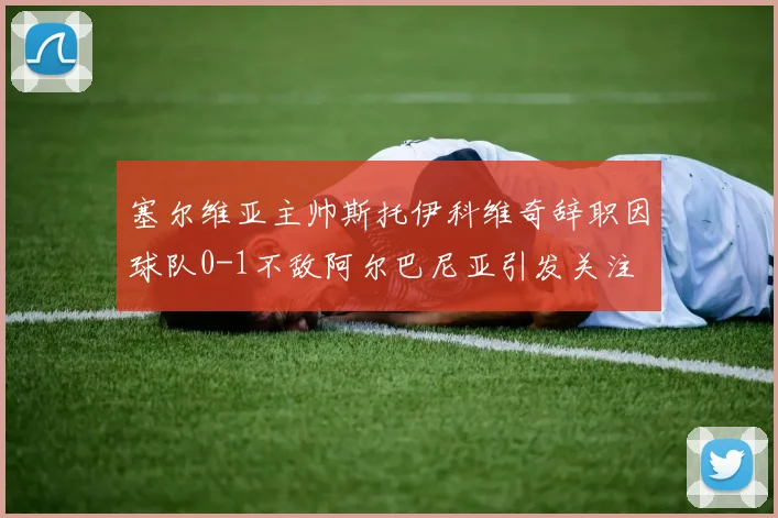 塞尔维亚主帅斯托伊科维奇辞职因球队0-1不敌阿尔巴尼亚引发关注