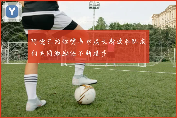 阿德巴约称赞韦尔成长斯波和队友们共同激励他不断进步