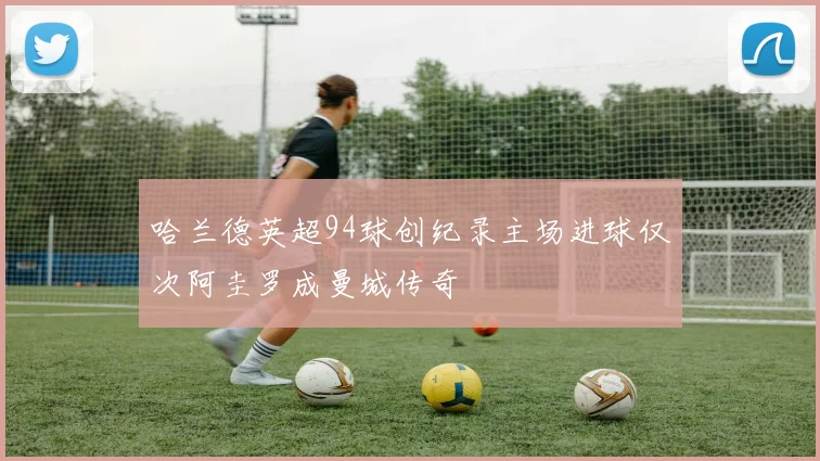 哈兰德英超94球创纪录主场进球仅次阿圭罗成曼城传奇