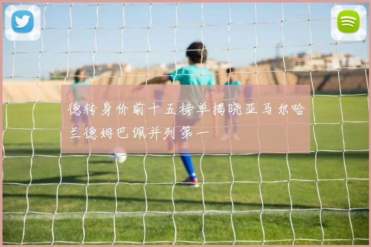 德转身价前十五榜单揭晓亚马尔哈兰德姆巴佩并列第一
