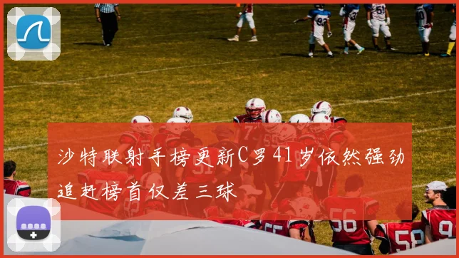 沙特联射手榜更新C罗41岁依然强劲追赶榜首仅差三球