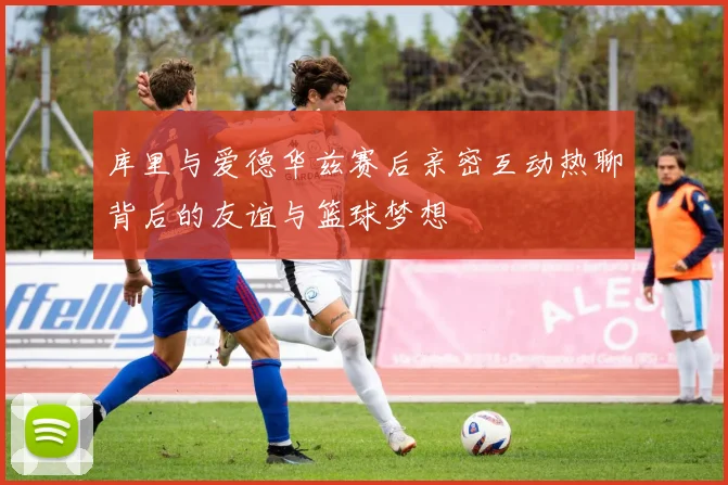 库里与爱德华兹赛后亲密互动热聊背后的友谊与篮球梦想