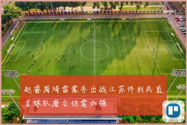 赵睿周琦雷蒙齐出战江苏许利民直言球队磨合仍需加强