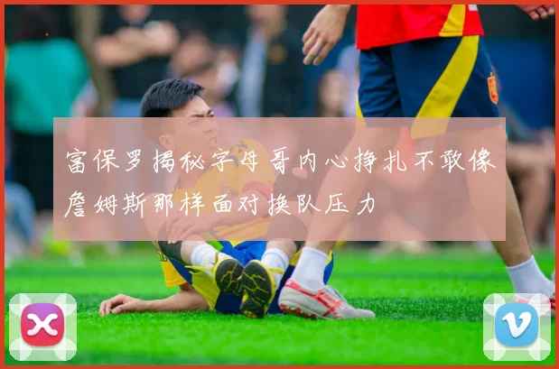 富保罗揭秘字母哥内心挣扎不敢像詹姆斯那样面对换队压力