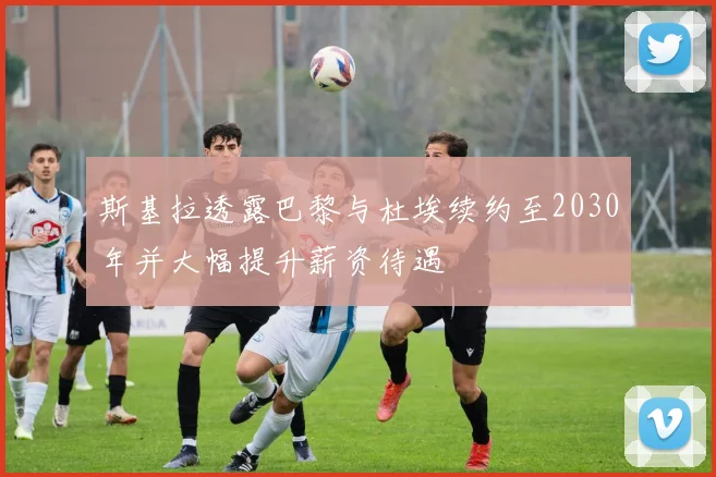 斯基拉透露巴黎与杜埃续约至2030年并大幅提升薪资待遇