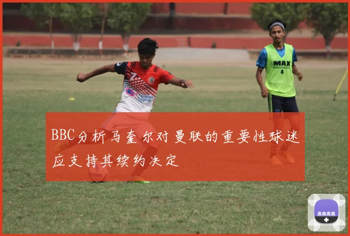BBC分析马奎尔对曼联的重要性球迷应支持其续约决定