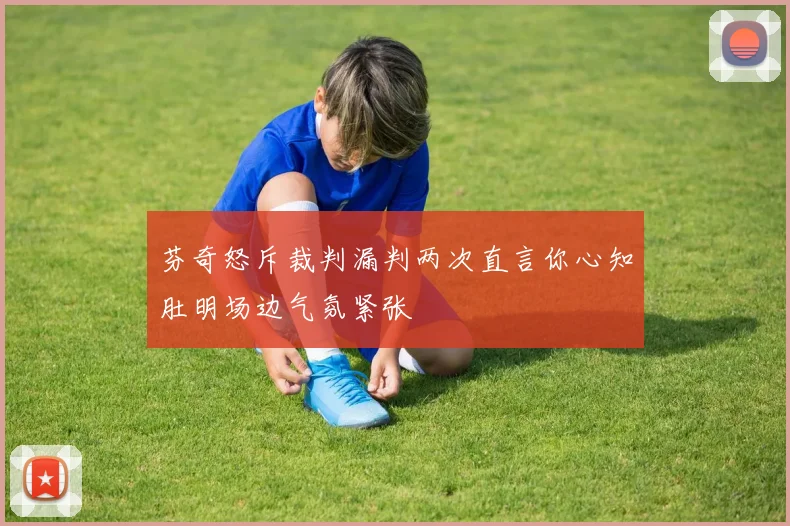 芬奇怒斥裁判漏判两次直言你心知肚明场边气氛紧张
