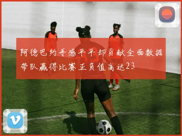 阿德巴约手感平平却贡献全面数据带队赢得比赛正负值高达23