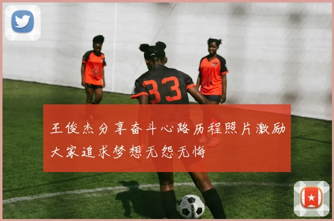 王俊杰分享奋斗心路历程照片激励大家追求梦想无怨无悔
