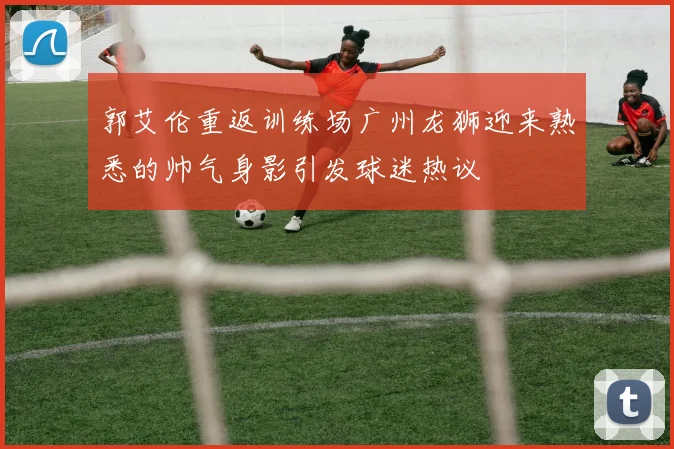 郭艾伦重返训练场广州龙狮迎来熟悉的帅气身影引发球迷热议