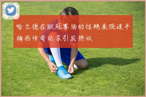 哈兰德在欧冠赛场的惊艳表现追平梅西传奇记录引发热议