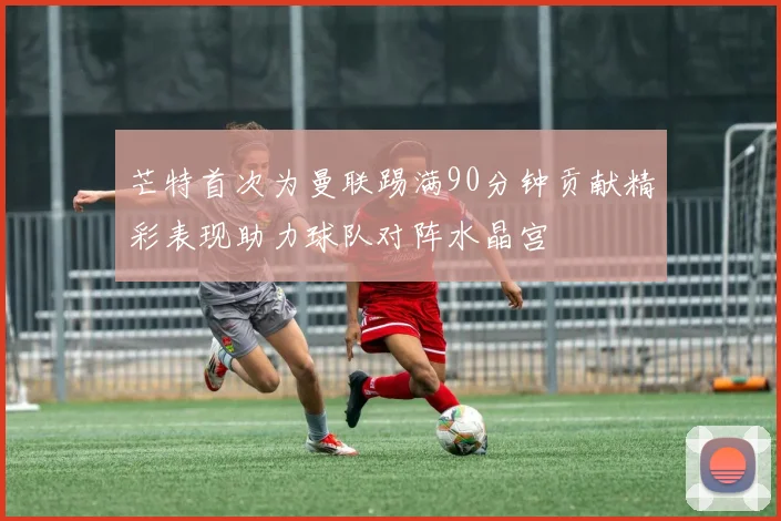 芒特首次为曼联踢满90分钟贡献精彩表现助力球队对阵水晶宫
