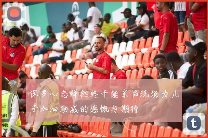 保罗心态释然终于能亲临现场为儿子加油助威的感慨与期待